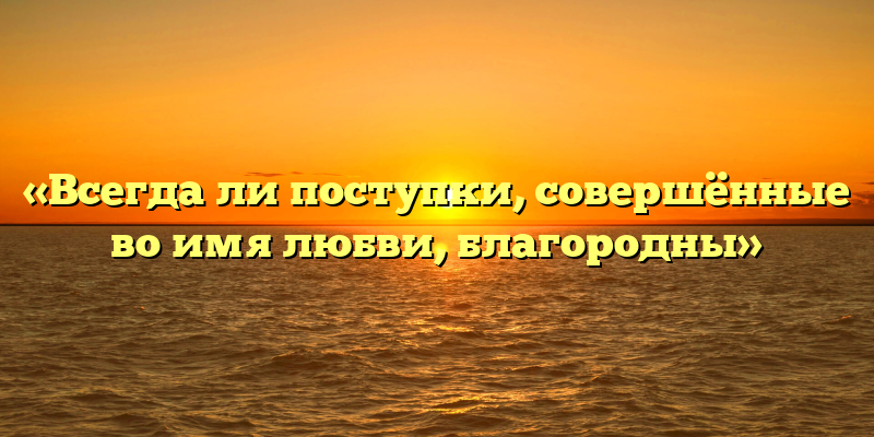 «Всегда ли поступки, совершённые во имя любви, благородны»