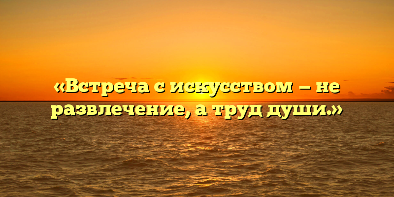 «Встреча с искусством — не развлечение, а труд души.»