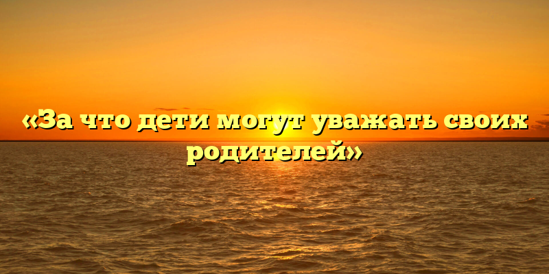«За что дети могут уважать своих родителей»