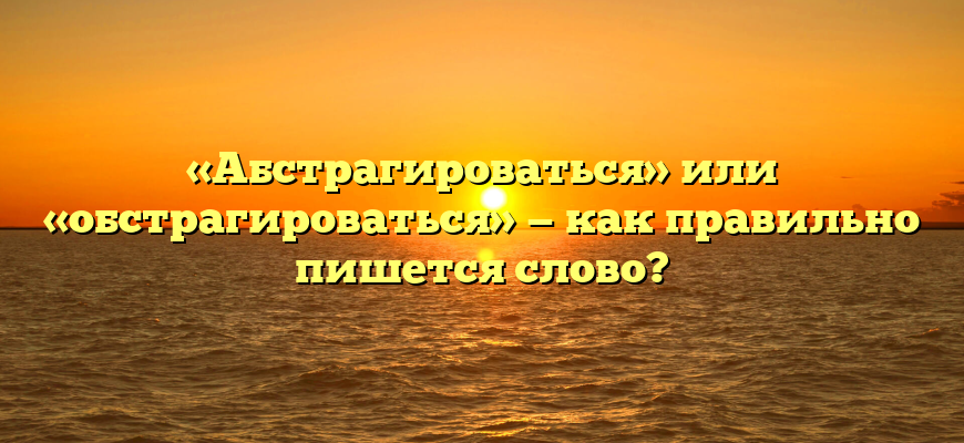 «Абстрагироваться» или «обстрагироваться» — как правильно пишется слово?