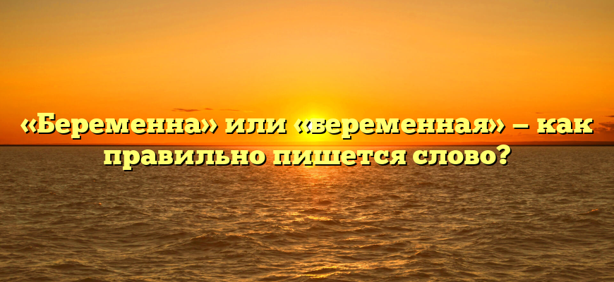 «Беременна» или «беременная» — как правильно пишется слово?