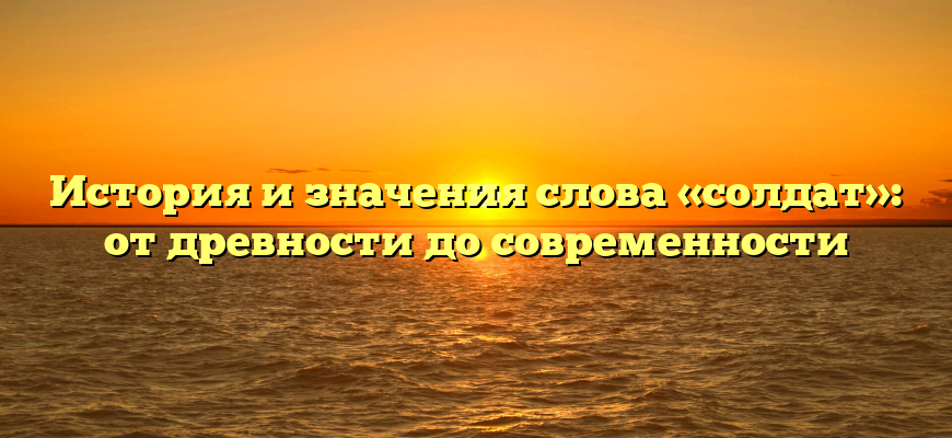 История и значения слова «солдат»: от древности до современности
