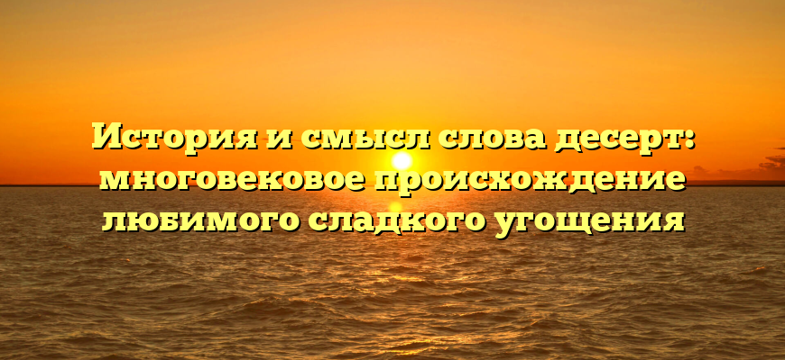 История и смысл слова десерт: многовековое происхождение любимого сладкого угощения