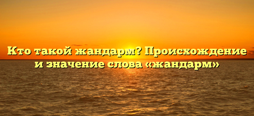 Кто такой жандарм? Происхождение и значение слова «жандарм»