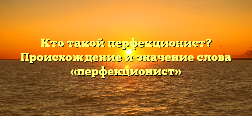 Кто такой перфекционист? Происхождение и значение слова «перфекционист»