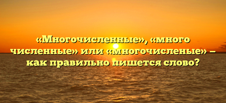 «Многочисленные», «много численные» или «многочисленые» — как правильно пишется слово?