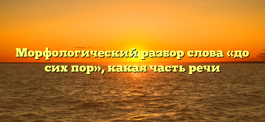 Морфологический разбор слова «до сих пор», какая часть речи