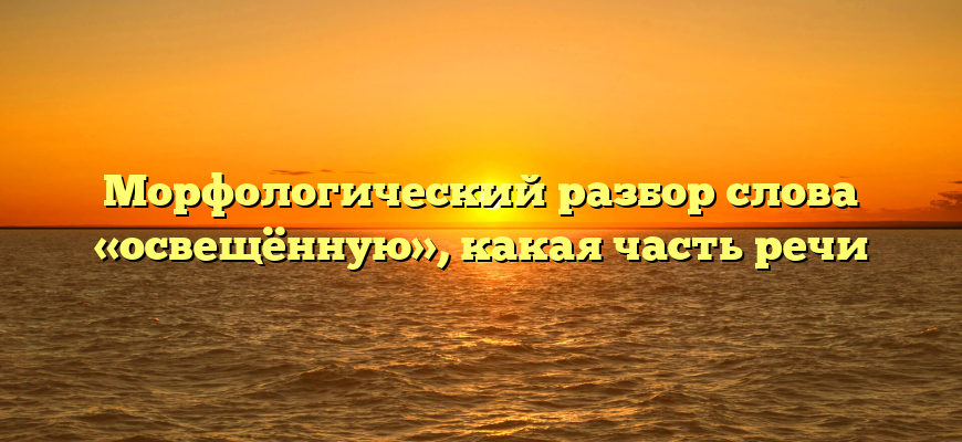 Морфологический разбор слова «освещённую», какая часть речи