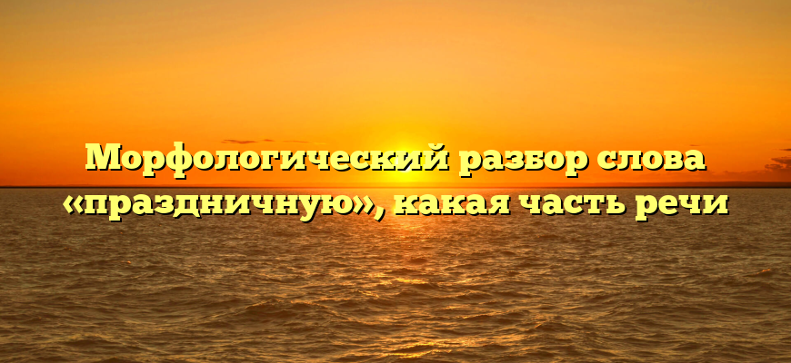 Морфологический разбор слова «праздничную», какая часть речи