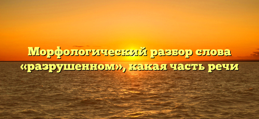 Морфологический разбор слова «разрушенном», какая часть речи