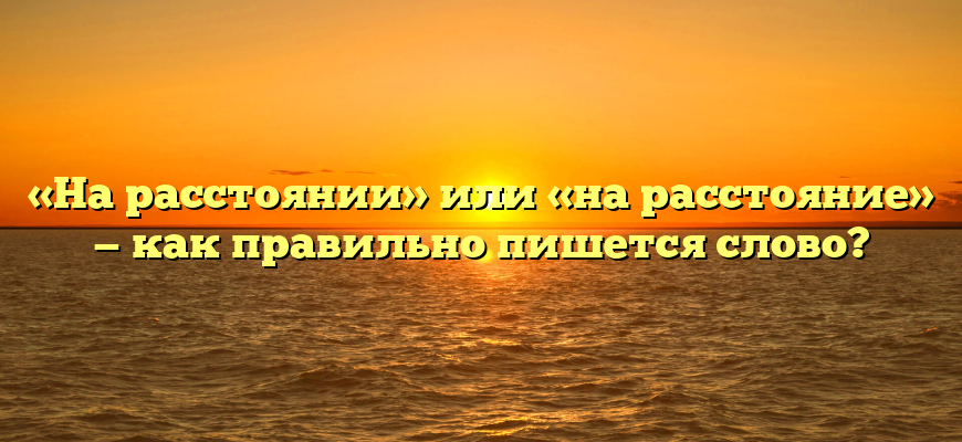 «На расстоянии» или «на расстояние» — как правильно пишется слово?