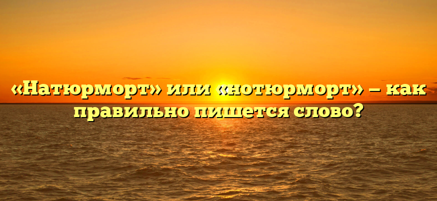 «Натюрморт» или «нотюрморт» — как правильно пишется слово?
