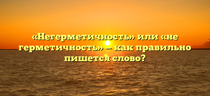 «Негерметичность» или «не герметичность» — как правильно пишется слово?