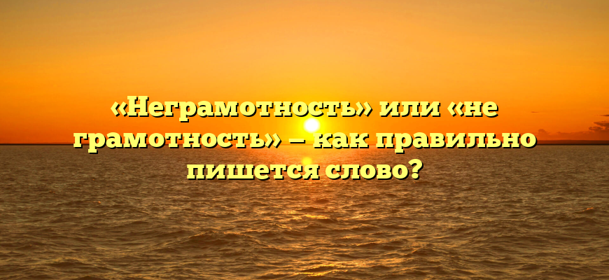 «Неграмотность» или «не грамотность» — как правильно пишется слово?