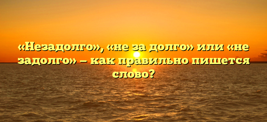 «Незадолго», «не за долго» или «не задолго» — как правильно пишется слово?