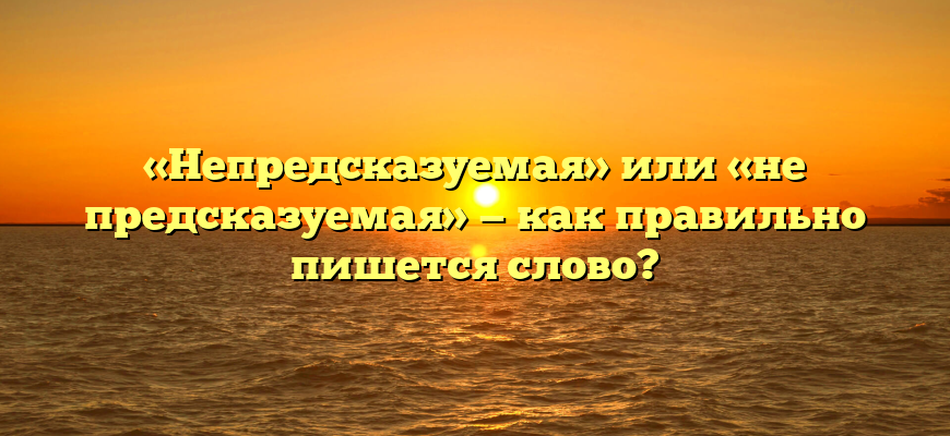«Непредсказуемая» или «не предсказуемая» — как правильно пишется слово?