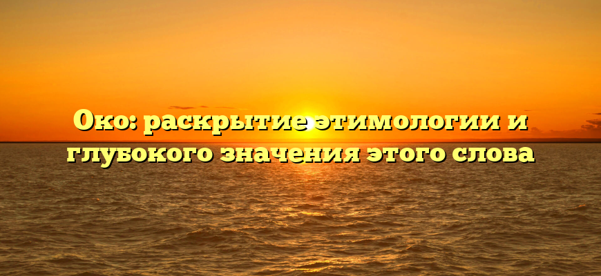 Око: раскрытие этимологии и глубокого значения этого слова