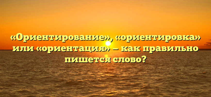 «Ориентирование», «ориентировка» или «ориентация» — как правильно пишется слово?