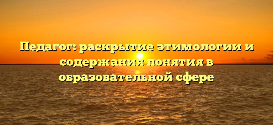 Педагог: раскрытие этимологии и содержания понятия в образовательной сфере