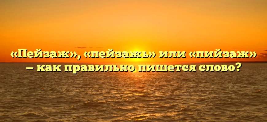 «Пейзаж», «пейзажь» или «пийзаж» — как правильно пишется слово?