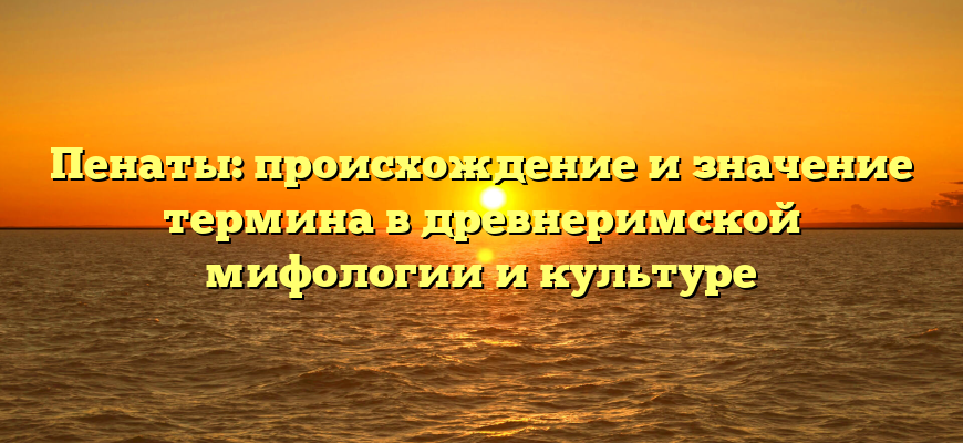 Пенаты: происхождение и значение термина в древнеримской мифологии и культуре