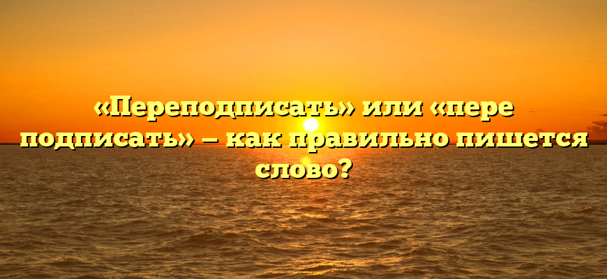 «Переподписать» или «пере подписать» — как правильно пишется слово?