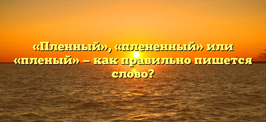 «Пленный», «плененный» или «пленый» — как правильно пишется слово?