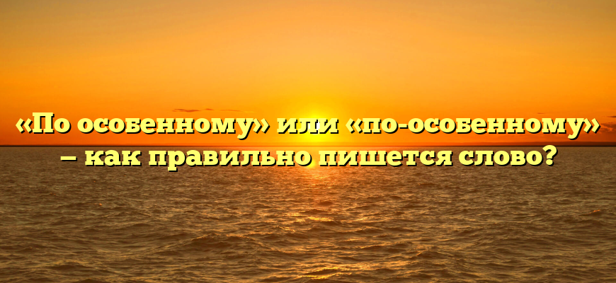 «По особенному» или «по-особенному» — как правильно пишется слово?