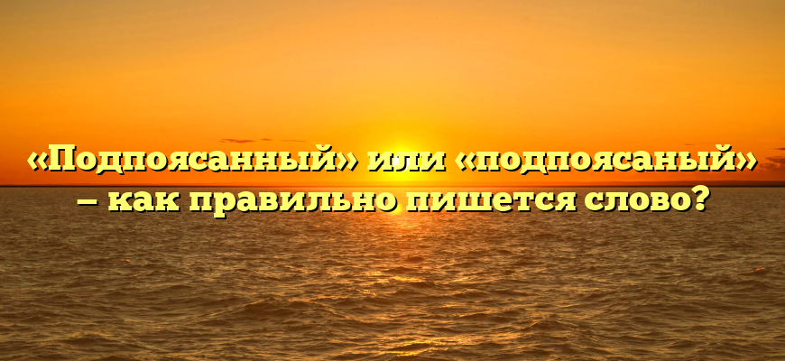 «Подпоясанный» или «подпоясаный» — как правильно пишется слово?