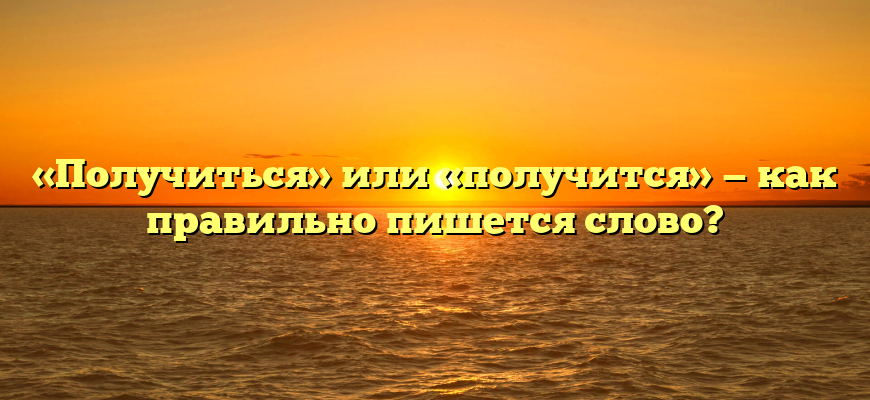 «Получиться» или «получится» — как правильно пишется слово?