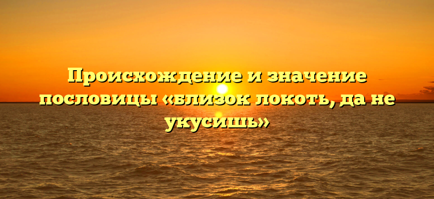 Происхождение и значение пословицы «близок локоть, да не укусишь»