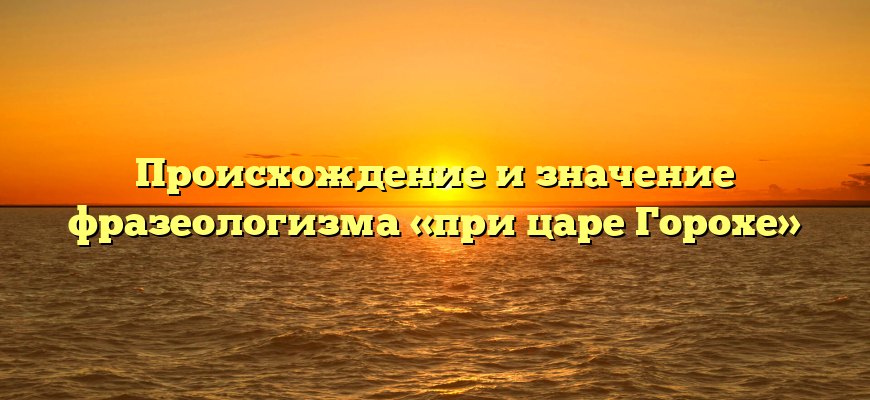 Происхождение и значение фразеологизма «при царе Горохе»