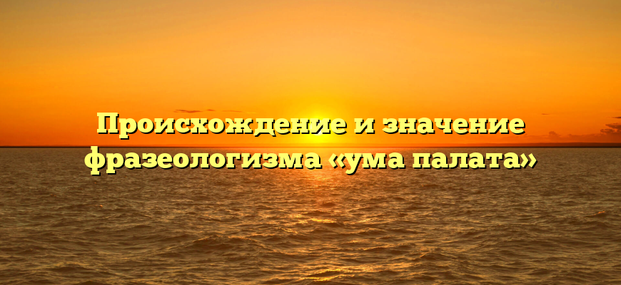 Происхождение и значение фразеологизма «ума палата»