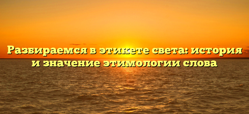 Разбираемся в этикете света: история и значение этимологии слова