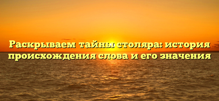 Раскрываем тайны столяра: история происхождения слова и его значения