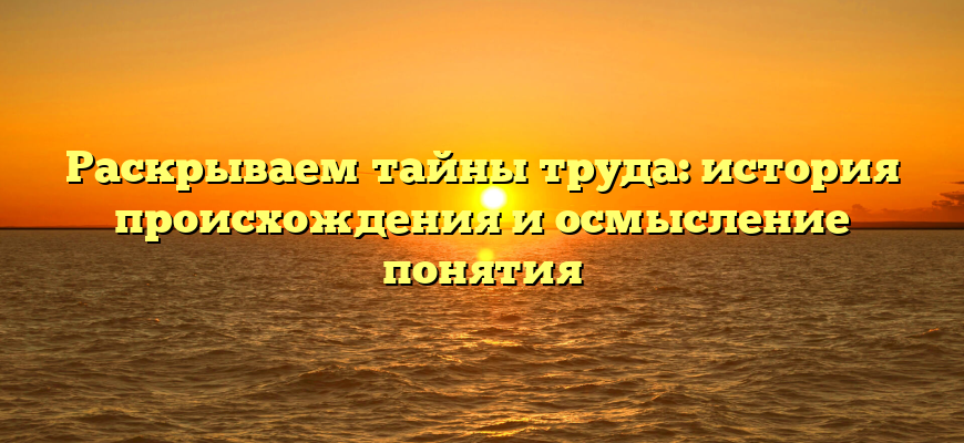 Раскрываем тайны труда: история происхождения и осмысление понятия