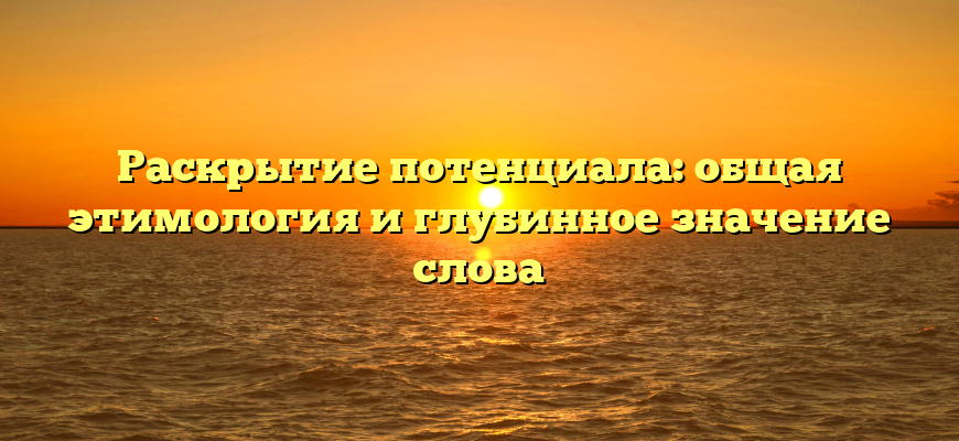 Раскрытие потенциала: общая этимология и глубинное значение слова