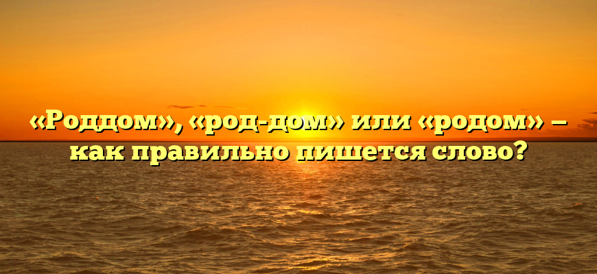 «Роддом», «род-дом» или «родом» — как правильно пишется слово?