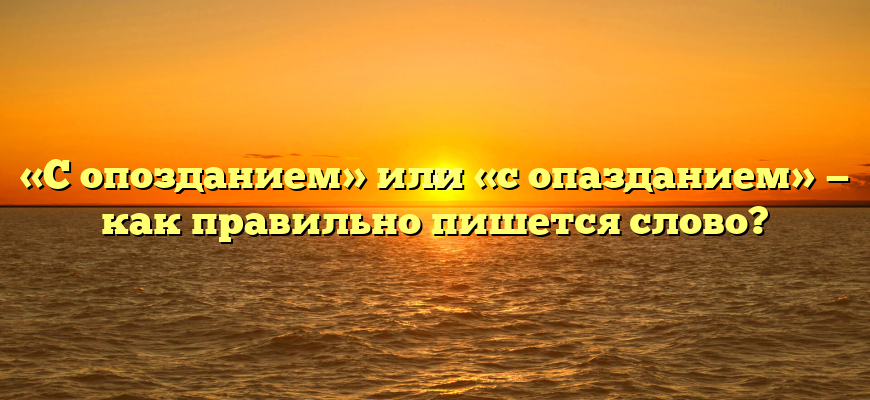 «С опозданием» или «с опазданием» — как правильно пишется слово?