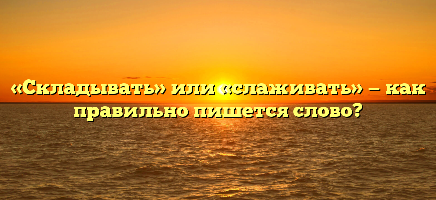 «Складывать» или «слаживать» — как правильно пишется слово?