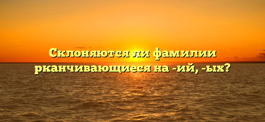 Склоняются ли фамилии рканчивающиеся на -ий, -ых?