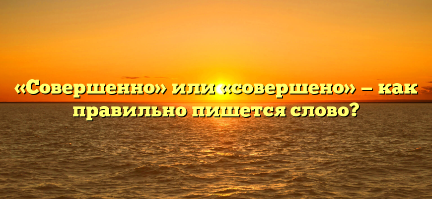 «Совершенно» или «совершено» — как правильно пишется слово?