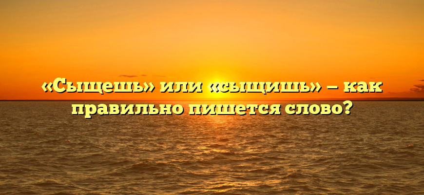 «Сыщешь» или «сыщишь» — как правильно пишется слово?