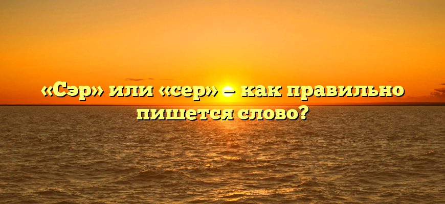 «Сэр» или «сер» — как правильно пишется слово?