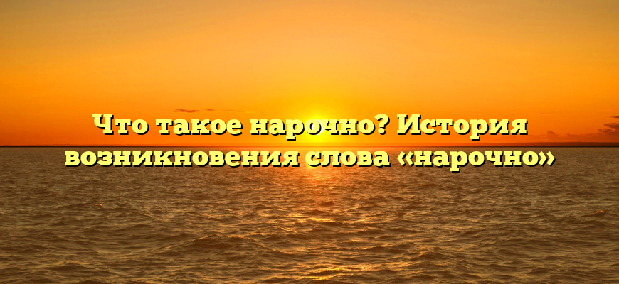 Что такое нарочно? История возникновения слова «нарочно»