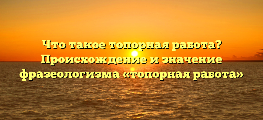 Что такое топорная работа? Происхождение и значение фразеологизма «топорная работа»