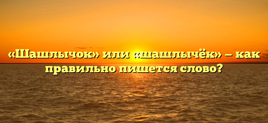 «Шашлычок» или «шашлычёк» — как правильно пишется слово?