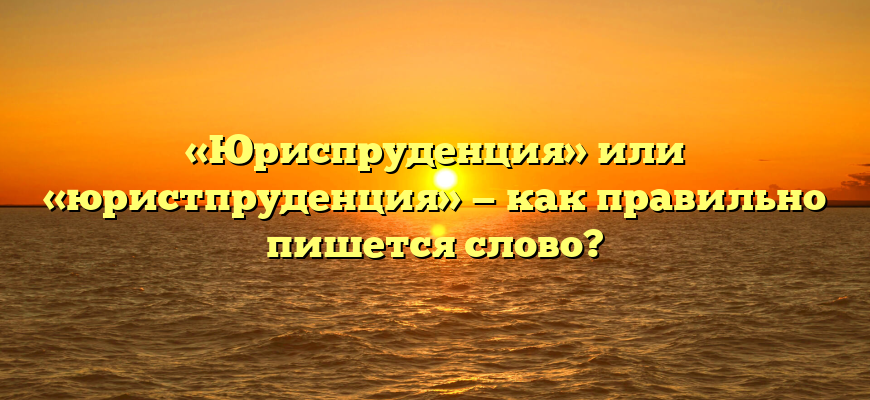 «Юриспруденция» или «юристпруденция» — как правильно пишется слово?
