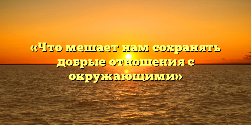 «Что мешает нам сохранять добрые отношения с окружающими»