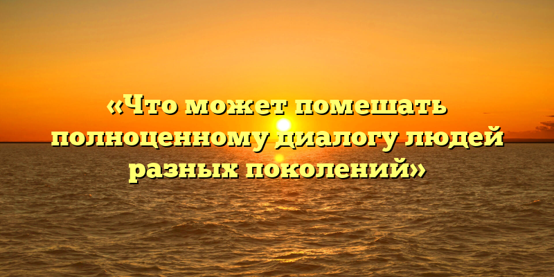«Что может помешать полноценному диалогу людей разных поколений»
